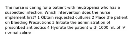 The nurse is caring for a patient with neutropenia who has a suspected infection. Which intervention does the nurse implement first? 1 Obtain requested cultures 2 Place the patient on Bleeding Precautions 3 Initiate the administration of prescribed antibiotics 4 Hydrate the patient with 1000 mL of IV normal saline