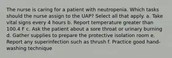 The nurse is caring for a patient with neutropenia. Which tasks should the nurse assign to the UAP? Select all that apply. a. Take vital signs every 4 hours b. Report temperature greater than 100.4 F c. Ask the patient about a sore throat or urinary burning d. Gather supplies to prepare the protective isolation room e. Report any superinfection such as thrush f. Practice good hand-washing technique