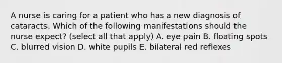 A nurse is caring for a patient who has a new diagnosis of cataracts. Which of the following manifestations should the nurse expect? (select all that apply) A. eye pain B. floating spots C. blurred vision D. white pupils E. bilateral red reflexes