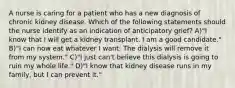 A nurse is caring for a patient who has a new diagnosis of chronic kidney disease. Which of the following statements should the nurse identify as an indication of anticipatory grief? A)"I know that I will get a kidney transplant. I am a good candidate." B)"I can now eat whatever I want. The dialysis will remove it from my system." C)"I just can't believe this dialysis is going to ruin my whole life." D)"I know that kidney disease runs in my family, but I can prevent it."