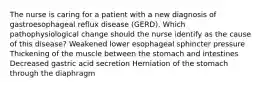 The nurse is caring for a patient with a new diagnosis of gastroesophageal reflux disease (GERD). Which pathophysiological change should the nurse identify as the cause of this disease? Weakened lower esophageal sphincter pressure Thickening of the muscle between the stomach and intestines Decreased gastric acid secretion Herniation of the stomach through the diaphragm