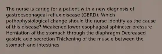 The nurse is caring for a patient with a new diagnosis of gastroesophageal reflux disease (GERD). Which pathophysiological change should the nurse identify as the cause of this disease? Weakened lower esophageal sphincter pressure Herniation of the stomach through the diaphragm Decreased gastric acid secretion Thickening of the muscle between the stomach and intestines