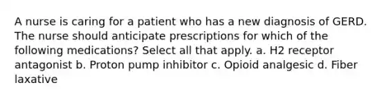 A nurse is caring for a patient who has a new diagnosis of GERD. The nurse should anticipate prescriptions for which of the following medications? Select all that apply. a. H2 receptor antagonist b. Proton pump inhibitor c. Opioid analgesic d. Fiber laxative