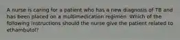 A nurse is caring for a patient who has a new diagnosis of TB and has been placed on a multimedication regimen. Which of the following instructions should the nurse give the patient related to ethambutol?