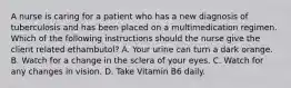 A nurse is caring for a patient who has a new diagnosis of tuberculosis and has been placed on a multimedication regimen. Which of the following instructions should the nurse give the client related ethambutol? A. Your urine can turn a dark orange. B. Watch for a change in the sclera of your eyes. C. Watch for any changes in vision. D. Take Vitamin B6 daily.