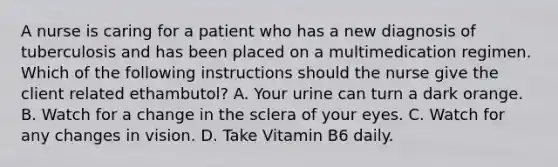 A nurse is caring for a patient who has a new diagnosis of tuberculosis and has been placed on a multimedication regimen. Which of the following instructions should the nurse give the client related ethambutol? A. Your urine can turn a dark orange. B. Watch for a change in the sclera of your eyes. C. Watch for any changes in vision. D. Take Vitamin B6 daily.