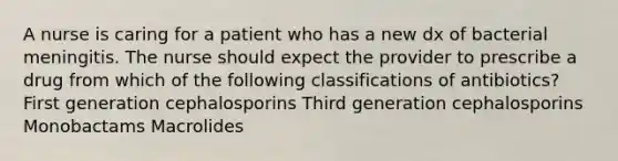 A nurse is caring for a patient who has a new dx of bacterial meningitis. The nurse should expect the provider to prescribe a drug from which of the following classifications of antibiotics? First generation cephalosporins Third generation cephalosporins Monobactams Macrolides