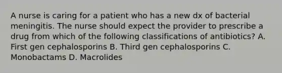 A nurse is caring for a patient who has a new dx of bacterial meningitis. The nurse should expect the provider to prescribe a drug from which of the following classifications of antibiotics? A. First gen cephalosporins B. Third gen cephalosporins C. Monobactams D. Macrolides