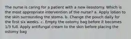 The nurse is caring for a patient with a new ileostomy. Which is the most appropriate intervention of the nurse? a. Apply lotion to the skin surrounding the stoma. b. Change the pouch daily for the first six weeks. c. Empty the ostomy bag before it becomes 1/3 full. Apply antifungal cream to the skin before placing the ostomy bag