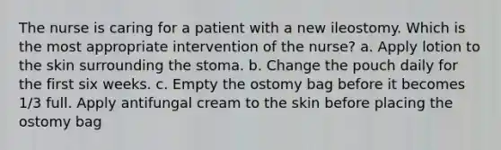 The nurse is caring for a patient with a new ileostomy. Which is the most appropriate intervention of the nurse? a. Apply lotion to the skin surrounding the stoma. b. Change the pouch daily for the first six weeks. c. Empty the ostomy bag before it becomes 1/3 full. Apply antifungal cream to the skin before placing the ostomy bag