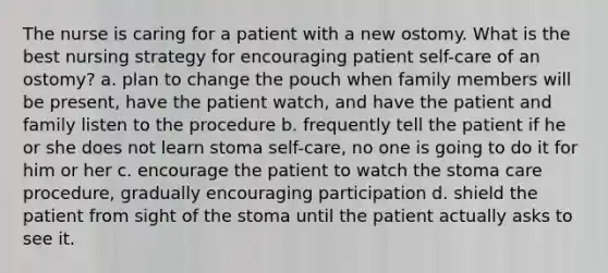 The nurse is caring for a patient with a new ostomy. What is the best nursing strategy for encouraging patient self-care of an ostomy? a. plan to change the pouch when family members will be present, have the patient watch, and have the patient and family listen to the procedure b. frequently tell the patient if he or she does not learn stoma self-care, no one is going to do it for him or her c. encourage the patient to watch the stoma care procedure, gradually encouraging participation d. shield the patient from sight of the stoma until the patient actually asks to see it.