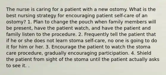 The nurse is caring for a patient with a new ostomy. What is the best nursing strategy for encouraging patient self-care of an ostomy? 1. Plan to change the pouch when family members will be present, have the patient watch, and have the patient and family listen to the procedure. 2. Frequently tell the patient that if he or she does not learn stoma self-care, no one is going to do it for him or her. 3. Encourage the patient to watch the stoma care procedure, gradually encouraging participation. 4. Shield the patient from sight of the stoma until the patient actually asks to see it. .