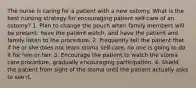 The nurse is caring for a patient with a new ostomy. What is the best nursing strategy for encouraging patient self-care of an ostomy? 1. Plan to change the pouch when family members will be present, have the patient watch, and have the patient and family listen to the procedure. 2. Frequently tell the patient that if he or she does not learn stoma self-care, no one is going to do it for him or her. 3. Encourage the patient to watch the stoma care procedure, gradually encouraging participation. 4. Shield the patient from sight of the stoma until the patient actually asks to see it.