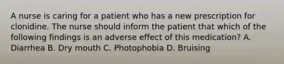 A nurse is caring for a patient who has a new prescription for clonidine. The nurse should inform the patient that which of the following findings is an adverse effect of this medication? A. Diarrhea B. Dry mouth C. Photophobia D. Bruising