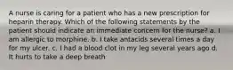 A nurse is caring for a patient who has a new prescription for heparin therapy. Which of the following statements by the patient should indicate an immediate concern for the nurse? a. I am allergic to morphine. b. I take antacids several times a day for my ulcer. c. I had a blood clot in my leg several years ago d. It hurts to take a deep breath