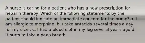 A nurse is caring for a patient who has a new prescription for heparin therapy. Which of the following statements by the patient should indicate an immediate concern for the nurse? a. I am allergic to morphine. b. I take antacids several times a day for my ulcer. c. I had a blood clot in my leg several years ago d. It hurts to take a deep breath