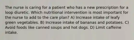 The nurse is caring for a patient who has a new prescription for a loop diuretic. Which nutritional intervention is most important for the nurse to add to the care plan? A) Increase intake of leafy green vegetables. B) Increase intake of bananas and potatoes. C) Avoid foods like canned soups and hot dogs. D) Limit caffeine intake.