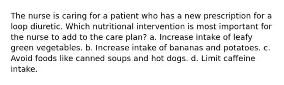 The nurse is caring for a patient who has a new prescription for a loop diuretic. Which nutritional intervention is most important for the nurse to add to the care plan? a. Increase intake of leafy green vegetables. b. Increase intake of bananas and potatoes. c. Avoid foods like canned soups and hot dogs. d. Limit caffeine intake.