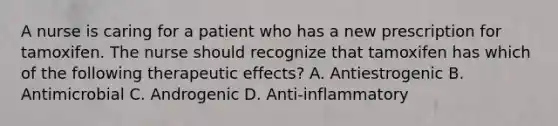 A nurse is caring for a patient who has a new prescription for tamoxifen. The nurse should recognize that tamoxifen has which of the following therapeutic effects? A. Antiestrogenic B. Antimicrobial C. Androgenic D. Anti-inflammatory