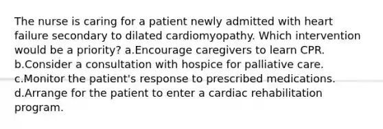 The nurse is caring for a patient newly admitted with heart failure secondary to dilated cardiomyopathy. Which intervention would be a priority? a.Encourage caregivers to learn CPR. b.Consider a consultation with hospice for palliative care. c.Monitor the patient's response to prescribed medications. d.Arrange for the patient to enter a cardiac rehabilitation program.