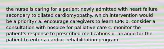 the nurse is caring for a patient newly admitted with heart failure secondary to dilated cardiomyopathy. which intervention would be a priority? a. encourage caregivers to learn CPR b. consider a consultation with hospice for palliative care c. monitor the patient's response to prescribed medications d. arrange for the patient to enter a cardiac rehabilitation program