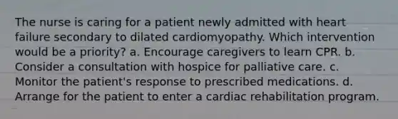 The nurse is caring for a patient newly admitted with heart failure secondary to dilated cardiomyopathy. Which intervention would be a priority? a. Encourage caregivers to learn CPR. b. Consider a consultation with hospice for palliative care. c. Monitor the patient's response to prescribed medications. d. Arrange for the patient to enter a cardiac rehabilitation program.