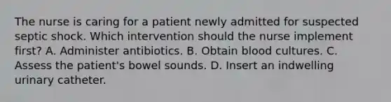 The nurse is caring for a patient newly admitted for suspected septic shock. Which intervention should the nurse implement first? A. Administer antibiotics. B. Obtain blood cultures. C. Assess the patient's bowel sounds. D. Insert an indwelling urinary catheter.