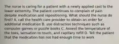 The nurse is caring for a patient with a newly applied cast to the lower extremity. The patient continues to complain of pain despite medication and repositioning. What should the nurse do first? A. call the health care provider to obtain an order for additional medication B. use distraction techniques such as computer games or puzzle books C. Assess the temperature of the toes, sensation to touch, and capillary refill D. Tell the patient that the medication has not had enough time to work