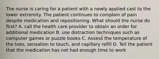 The nurse is caring for a patient with a newly applied cast to the lower extremity. The patient continues to complain of pain despite medication and repositioning. What should the nurse do first? A. call the health care provider to obtain an order for additional medication B. use distraction techniques such as computer games or puzzle books C. Assess the temperature of the toes, sensation to touch, and capillary refill D. Tell the patient that the medication has not had enough time to work