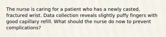 The nurse is caring for a patient who has a newly casted, fractured wrist. Data collection reveals slightly puffy fingers with good capillary refill. What should the nurse do now to prevent complications?