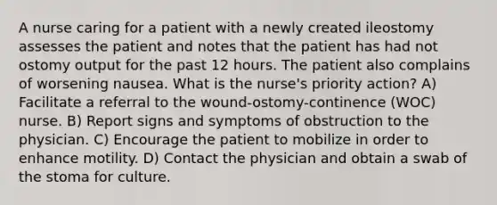 A nurse caring for a patient with a newly created ileostomy assesses the patient and notes that the patient has had not ostomy output for the past 12 hours. The patient also complains of worsening nausea. What is the nurse's priority action? A) Facilitate a referral to the wound-ostomy-continence (WOC) nurse. B) Report signs and symptoms of obstruction to the physician. C) Encourage the patient to mobilize in order to enhance motility. D) Contact the physician and obtain a swab of the stoma for culture.