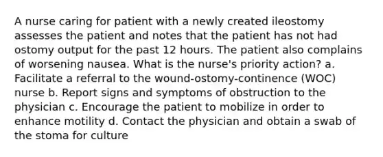 A nurse caring for patient with a newly created ileostomy assesses the patient and notes that the patient has not had ostomy output for the past 12 hours. The patient also complains of worsening nausea. What is the nurse's priority action? a. Facilitate a referral to the wound-ostomy-continence (WOC) nurse b. Report signs and symptoms of obstruction to the physician c. Encourage the patient to mobilize in order to enhance motility d. Contact the physician and obtain a swab of the stoma for culture