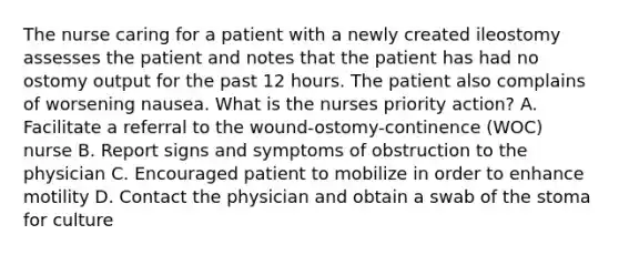 The nurse caring for a patient with a newly created ileostomy assesses the patient and notes that the patient has had no ostomy output for the past 12 hours. The patient also complains of worsening nausea. What is the nurses priority action? A. Facilitate a referral to the wound-ostomy-continence (WOC) nurse B. Report signs and symptoms of obstruction to the physician C. Encouraged patient to mobilize in order to enhance motility D. Contact the physician and obtain a swab of the stoma for culture