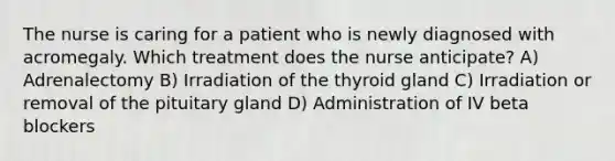 The nurse is caring for a patient who is newly diagnosed with acromegaly. Which treatment does the nurse anticipate? A) Adrenalectomy B) Irradiation of the thyroid gland C) Irradiation or removal of the pituitary gland D) Administration of IV beta blockers