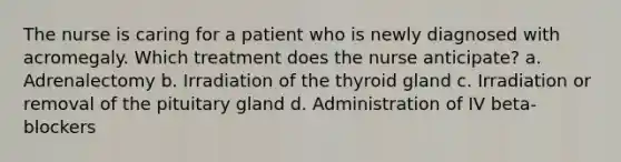 The nurse is caring for a patient who is newly diagnosed with acromegaly. Which treatment does the nurse anticipate? a. Adrenalectomy b. Irradiation of the thyroid gland c. Irradiation or removal of the pituitary gland d. Administration of IV beta-blockers