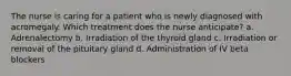 The nurse is caring for a patient who is newly diagnosed with acromegaly. Which treatment does the nurse anticipate? a. Adrenalectomy b. Irradiation of the thyroid gland c. Irradiation or removal of the pituitary gland d. Administration of IV beta blockers