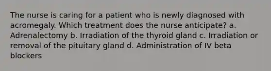 The nurse is caring for a patient who is newly diagnosed with acromegaly. Which treatment does the nurse anticipate? a. Adrenalectomy b. Irradiation of the thyroid gland c. Irradiation or removal of the pituitary gland d. Administration of IV beta blockers