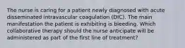 The nurse is caring for a patient newly diagnosed with acute disseminated intravascular coagulation (DIC). The main manifestation the patient is exhibiting is bleeding. Which collaborative therapy should the nurse anticipate will be administered as part of the first line of treatment?