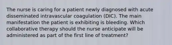 The nurse is caring for a patient newly diagnosed with acute disseminated intravascular coagulation (DIC). The main manifestation the patient is exhibiting is bleeding. Which collaborative therapy should the nurse anticipate will be administered as part of the first line of treatment?