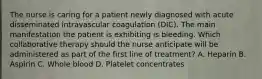 The nurse is caring for a patient newly diagnosed with acute disseminated intravascular coagulation (DIC). The main manifestation the patient is exhibiting is bleeding. Which collaborative therapy should the nurse anticipate will be administered as part of the first line of treatment? A. Heparin B. Aspirin C. Whole blood D. Platelet concentrates