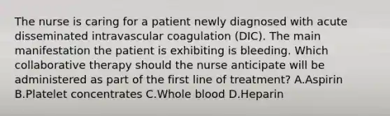 The nurse is caring for a patient newly diagnosed with acute disseminated intravascular coagulation (DIC). The main manifestation the patient is exhibiting is bleeding. Which collaborative therapy should the nurse anticipate will be administered as part of the first line of treatment? A.Aspirin B.Platelet concentrates C.Whole blood D.Heparin