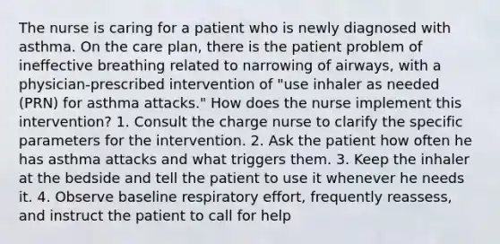 The nurse is caring for a patient who is newly diagnosed with asthma. On the care plan, there is the patient problem of ineffective breathing related to narrowing of airways, with a physician-prescribed intervention of "use inhaler as needed (PRN) for asthma attacks." How does the nurse implement this intervention? 1. Consult the charge nurse to clarify the specific parameters for the intervention. 2. Ask the patient how often he has asthma attacks and what triggers them. 3. Keep the inhaler at the bedside and tell the patient to use it whenever he needs it. 4. Observe baseline respiratory effort, frequently reassess, and instruct the patient to call for help