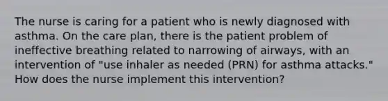 The nurse is caring for a patient who is newly diagnosed with asthma. On the care plan, there is the patient problem of ineffective breathing related to narrowing of airways, with an intervention of "use inhaler as needed (PRN) for asthma attacks." How does the nurse implement this intervention?