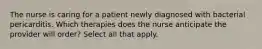 The nurse is caring for a patient newly diagnosed with bacterial pericarditis. Which therapies does the nurse anticipate the provider will order? Select all that apply.