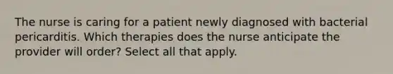 The nurse is caring for a patient newly diagnosed with bacterial pericarditis. Which therapies does the nurse anticipate the provider will order? Select all that apply.