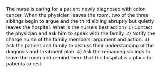 The nurse is caring for a patient newly diagnosed with colon cancer. When the physician leaves the room, two of the three siblings begin to argue and the third sibling abruptly but quietly leaves the hospital. What is the nurse's best action? 1) Contact the physician and ask him to speak with the family. 2) Notify the charge nurse of the family members' argument and action. 3) Ask the patient and family to discuss their understanding of the diagnosis and treatment plan. 4) Ask the remaining siblings to leave the room and remind them that the hospital is a place for patients to rest.