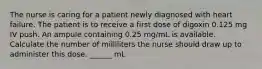 The nurse is caring for a patient newly diagnosed with heart failure. The patient is to receive a first dose of digoxin 0.125 mg IV push. An ampule containing 0.25 mg/mL is available. Calculate the number of milliliters the nurse should draw up to administer this dose. ______ mL