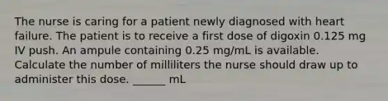 The nurse is caring for a patient newly diagnosed with heart failure. The patient is to receive a first dose of digoxin 0.125 mg IV push. An ampule containing 0.25 mg/mL is available. Calculate the number of milliliters the nurse should draw up to administer this dose. ______ mL