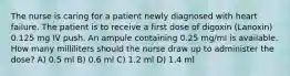 The nurse is caring for a patient newly diagnosed with heart failure. The patient is to receive a first dose of digoxin (Lanoxin) 0.125 mg IV push. An ampule containing 0.25 mg/ml is available. How many milliliters should the nurse draw up to administer the dose? A) 0.5 ml B) 0.6 ml C) 1.2 ml D) 1.4 ml