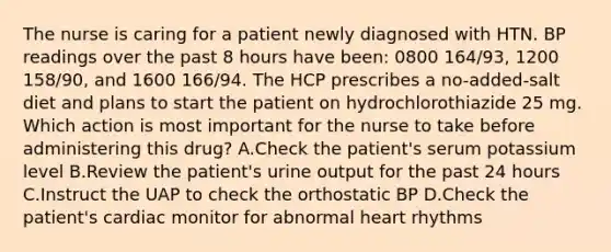 The nurse is caring for a patient newly diagnosed with HTN. BP readings over the past 8 hours have been: 0800 164/93, 1200 158/90, and 1600 166/94. The HCP prescribes a no-added-salt diet and plans to start the patient on hydrochlorothiazide 25 mg. Which action is most important for the nurse to take before administering this drug? A.Check the patient's serum potassium level B.Review the patient's urine output for the past 24 hours C.Instruct the UAP to check the orthostatic BP D.Check the patient's cardiac monitor for abnormal heart rhythms